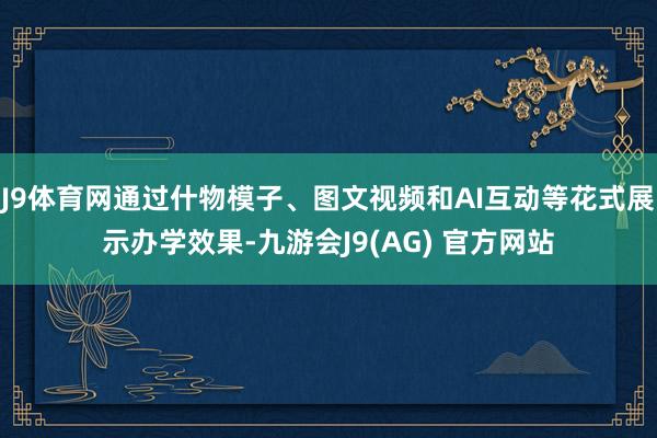 J9体育网通过什物模子、图文视频和AI互动等花式展示办学效果-九游会J9(AG) 官方网站
