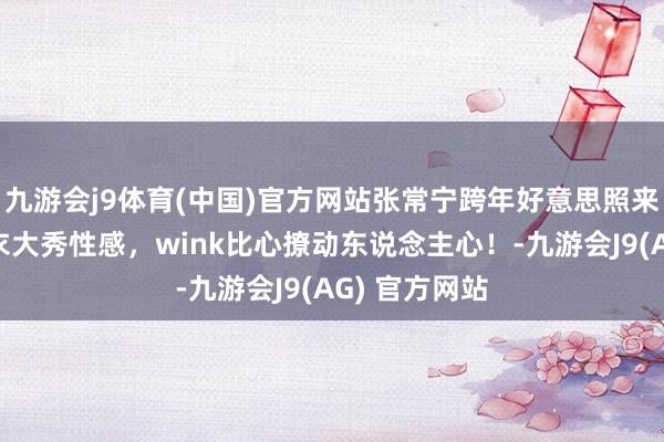 九游会j9体育(中国)官方网站张常宁跨年好意思照来袭,抹胸上衣大秀性感,wink比心撩动东说念主心!-九游会J9(AG) 官方网站