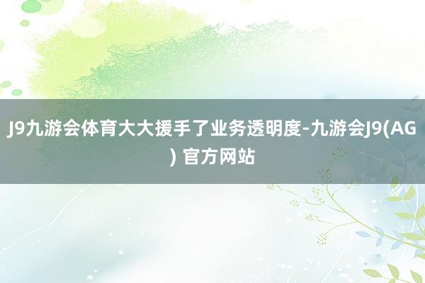 J9九游会体育大大援手了业务透明度-九游会J9(AG) 官方网站