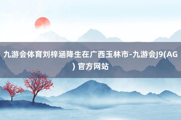 九游会体育刘梓涵降生在广西玉林市-九游会J9(AG) 官方网站