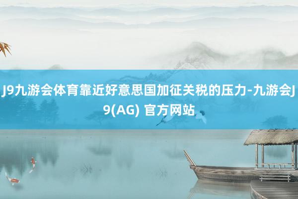 J9九游会体育靠近好意思国加征关税的压力-九游会J9(AG) 官方网站