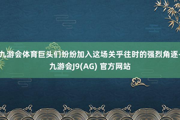 九游会体育巨头们纷纷加入这场关乎往时的强烈角逐-九游会J9(AG) 官方网站