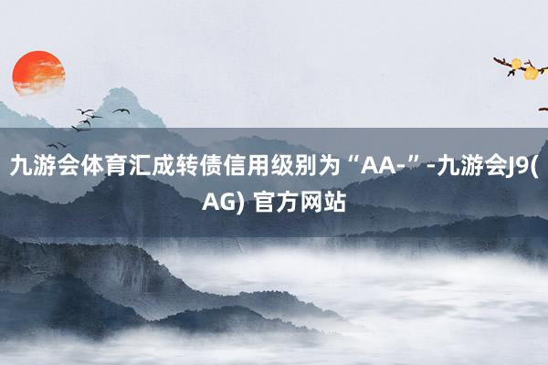 九游会体育汇成转债信用级别为“AA-”-九游会J9(AG) 官方网站