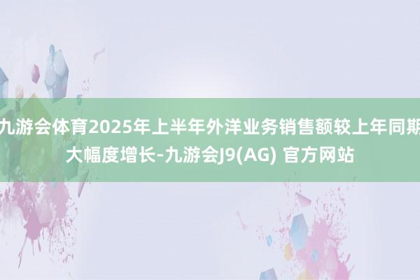 九游会体育2025年上半年外洋业务销售额较上年同期大幅度增长-九游会J9(AG) 官方网站