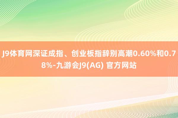 J9体育网深证成指、创业板指辞别高潮0.60%和0.78%-九游会J9(AG) 官方网站
