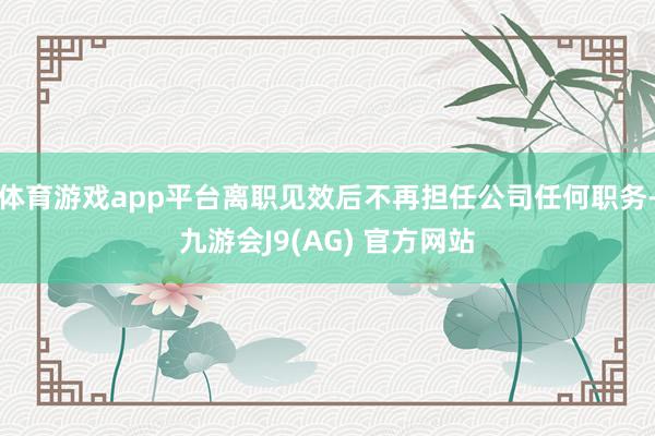 体育游戏app平台离职见效后不再担任公司任何职务-九游会J9(AG) 官方网站
