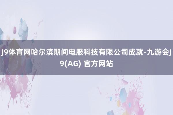 J9体育网哈尔滨期间电服科技有限公司成就-九游会J9(AG) 官方网站