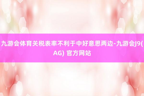 九游会体育关税表率不利于中好意思两边-九游会J9(AG) 官方网站