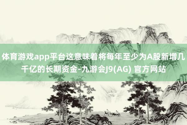体育游戏app平台这意味着将每年至少为A股新增几千亿的长期资金-九游会J9(AG) 官方网站
