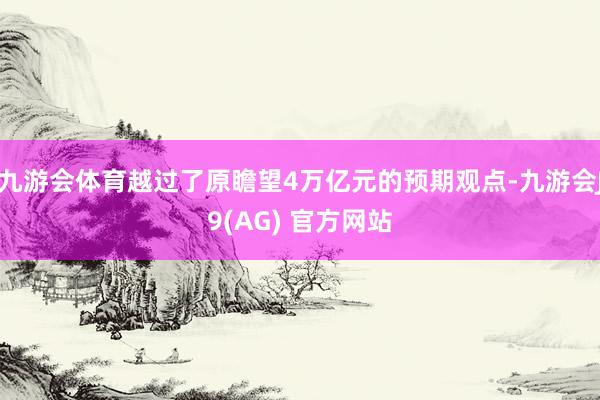 九游会体育越过了原瞻望4万亿元的预期观点-九游会J9(AG) 官方网站