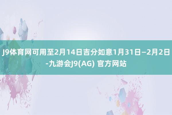 J9体育网可用至2月14日吉分如意1月31日—2月2日-九游会J9(AG) 官方网站