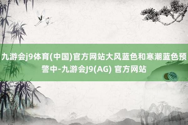 九游会j9体育(中国)官方网站大风蓝色和寒潮蓝色预警中-九游会J9(AG) 官方网站