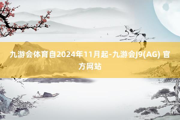 九游会体育自2024年11月起-九游会J9(AG) 官方网站