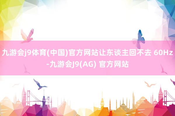 九游会j9体育(中国)官方网站让东谈主回不去 60Hz-九游会J9(AG) 官方网站