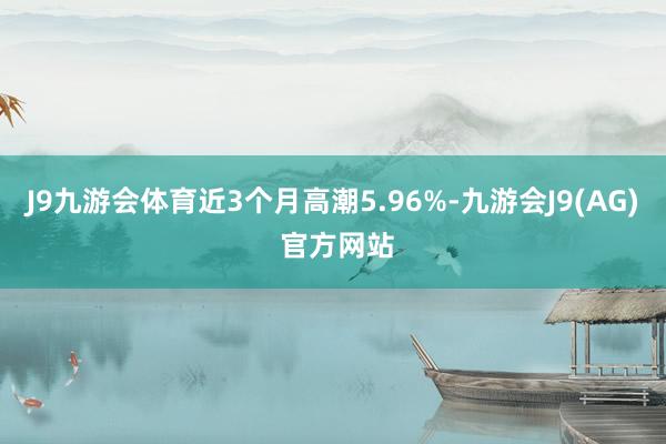 J9九游会体育近3个月高潮5.96%-九游会J9(AG) 官方网站