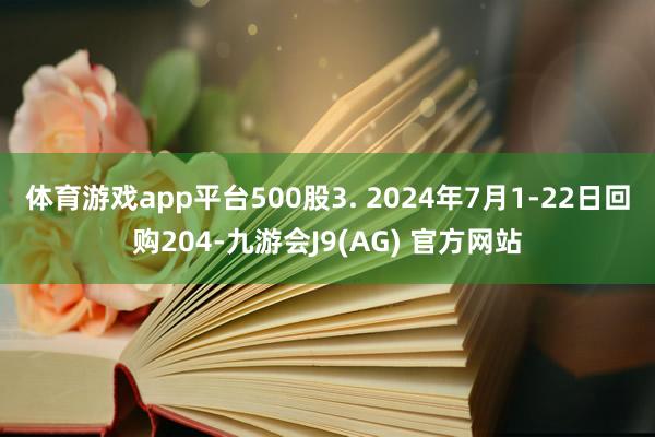体育游戏app平台500股3. 2024年7月1-22日回购204-九游会J9(AG) 官方网站