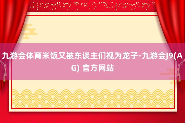 九游会体育米饭又被东谈主们视为龙子-九游会J9(AG) 官方网站