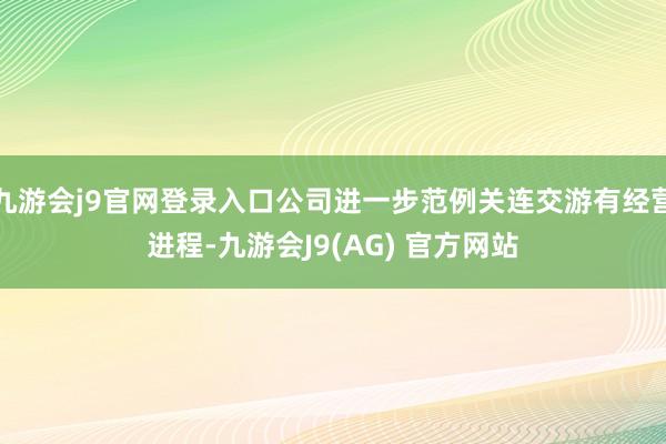 九游会j9官网登录入口公司进一步范例关连交游有经营进程-九游会J9(AG) 官方网站