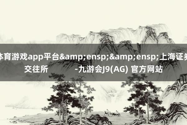 体育游戏app平台&ensp;&ensp;上海证券交往所            -九游会J9(AG) 官方网站