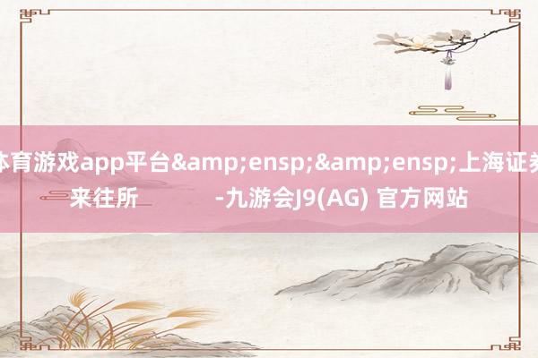 体育游戏app平台&ensp;&ensp;上海证券来往所            -九游会J9(AG) 官方网站
