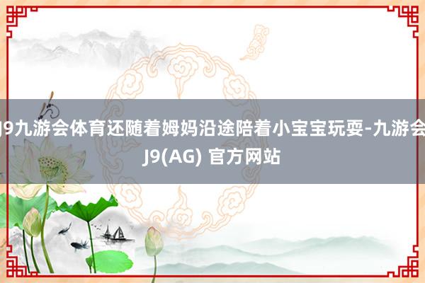 J9九游会体育还随着姆妈沿途陪着小宝宝玩耍-九游会J9(AG) 官方网站