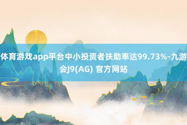 体育游戏app平台中小投资者扶助率达99.73%-九游会J9(AG) 官方网站
