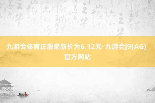 九游会体育正股最新价为6.12元-九游会J9(AG) 官方网站