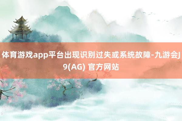 体育游戏app平台出现识别过失或系统故障-九游会J9(AG) 官方网站