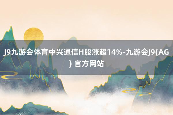 J9九游会体育中兴通信H股涨超14%-九游会J9(AG) 官方网站
