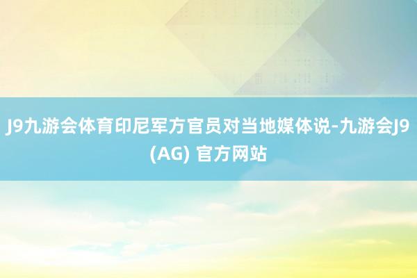 J9九游会体育印尼军方官员对当地媒体说-九游会J9(AG) 官方网站