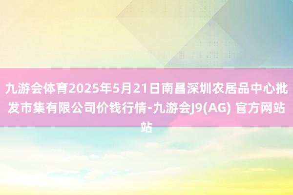 九游会体育2025年5月21日南昌深圳农居品中心批发市集有限公司价钱行情-九游会J9(AG) 官方网站