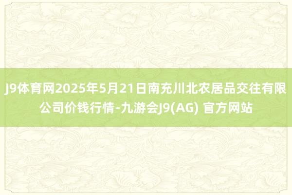 J9体育网2025年5月21日南充川北农居品交往有限公司价钱行情-九游会J9(AG) 官方网站