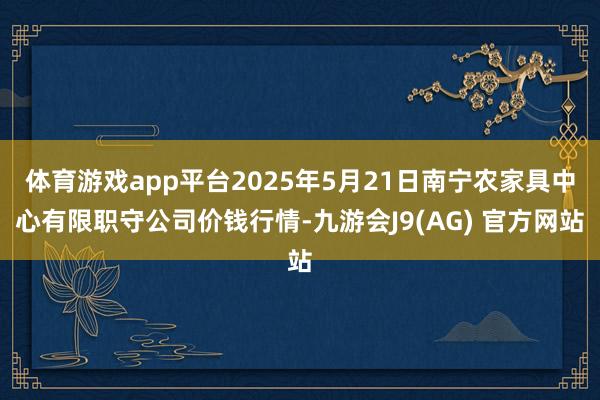 体育游戏app平台2025年5月21日南宁农家具中心有限职守公司价钱行情-九游会J9(AG) 官方网站