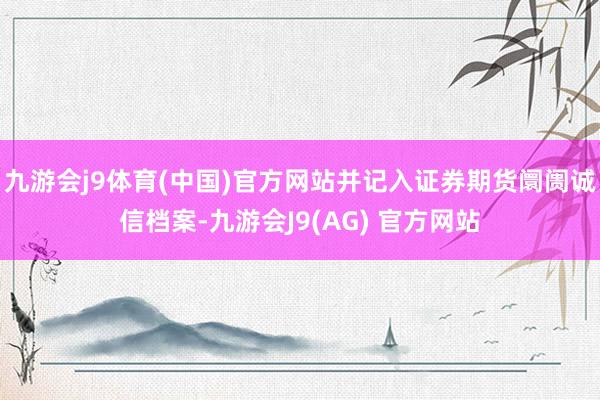 九游会j9体育(中国)官方网站并记入证券期货阛阓诚信档案-九游会J9(AG) 官方网站