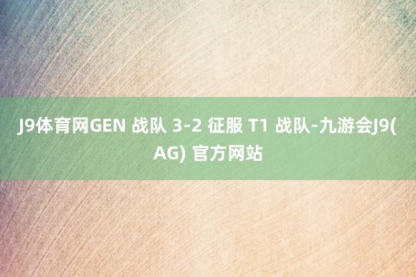 J9体育网GEN 战队 3-2 征服 T1 战队-九游会J9(AG) 官方网站