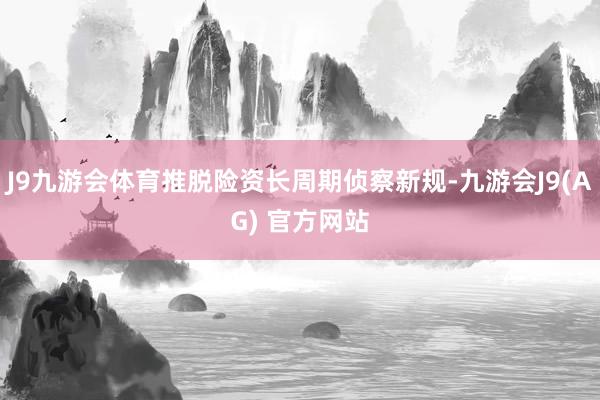 J9九游会体育推脱险资长周期侦察新规-九游会J9(AG) 官方网站