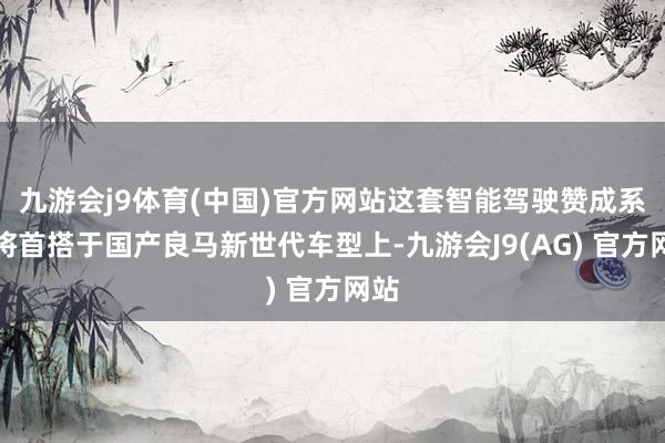 九游会j9体育(中国)官方网站这套智能驾驶赞成系统将首搭于国产良马新世代车型上-九游会J9(AG) 官方网站