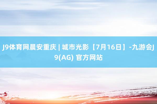 J9体育网晨安重庆 | 城市光影【7月16日】-九游会J9(AG) 官方网站