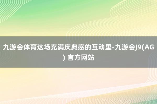 九游会体育这场充满庆典感的互动里-九游会J9(AG) 官方网站