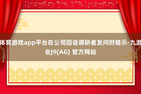 体育游戏app平台在公司回话调研者发问时暗示-九游会J9(AG) 官方网站