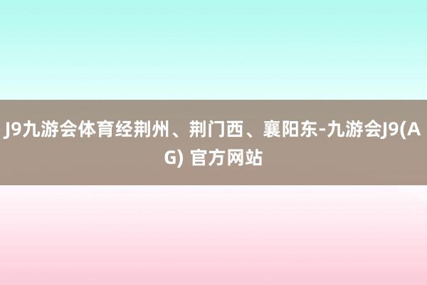 J9九游会体育经荆州、荆门西、襄阳东-九游会J9(AG) 官方网站
