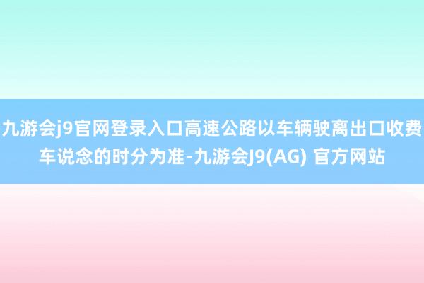 九游会j9官网登录入口高速公路以车辆驶离出口收费车说念的时分为准-九游会J9(AG) 官方网站