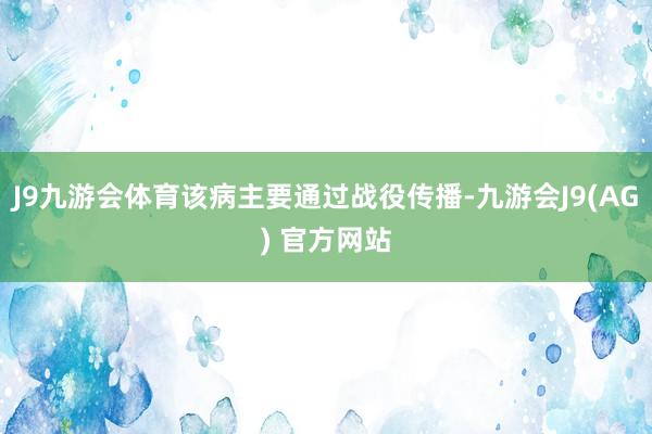 J9九游会体育该病主要通过战役传播-九游会J9(AG) 官方网站