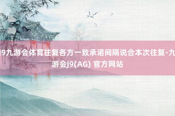 J9九游会体育往复各方一致承诺间隔说合本次往复-九游会J9(AG) 官方网站