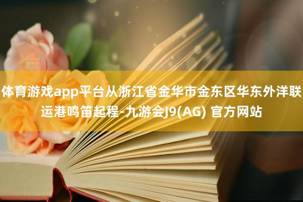 体育游戏app平台从浙江省金华市金东区华东外洋联运港鸣笛起程-九游会J9(AG) 官方网站