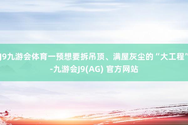 J9九游会体育一预想要拆吊顶、满屋灰尘的“大工程”-九游会J9(AG) 官方网站