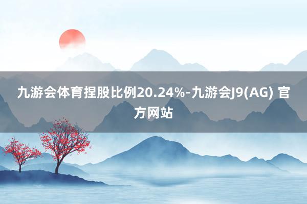 九游会体育捏股比例20.24%-九游会J9(AG) 官方网站