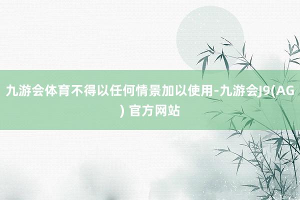 九游会体育不得以任何情景加以使用-九游会J9(AG) 官方网站