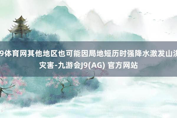 J9体育网其他地区也可能因局地短历时强降水激发山洪灾害-九游会J9(AG) 官方网站