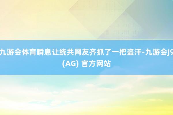 九游会体育瞬息让统共网友齐抓了一把盗汗-九游会J9(AG) 官方网站